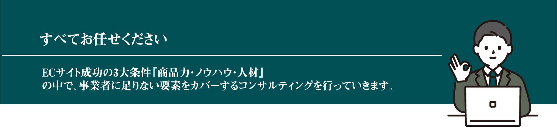 全てお任せください。ECサイト成功の3大条件「商品力・ノウハウ・人材」の中で、事業者に足りない要素をカバーするコンサルティングを行っていきます。